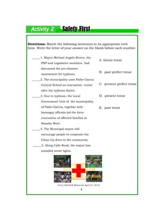 Directions: Match the following sentences to its appropriate verb
form. Write the letter of your answer on the blank before each number.
A. future tense
B. past perfect tense
C. present perfect tense
D. present tense
E. past tense
6
bit.ly/42Z1ZcE (Retrieved April 27, 2017)
______1. Mayor Michael Angelo Rivera, the
PNP and Legislative members had
discussed the pre-disaster
assessment for typhoon.
______2. The municipality uses Padre Garcia
Central School as evacuation center
after the typhoon Karen.
______3. Due to typhoon, the Local
Government Unit of the municipality
of Padre Garcia, together with
barangay officials led the force
evacuation of affected families in
Banaba West.
______4. The Municipal mayor will
encourage people to cooperate the
Clean-Up drive in the community.
______5. Along Calle Road, the mayor has
installed street lights.
 