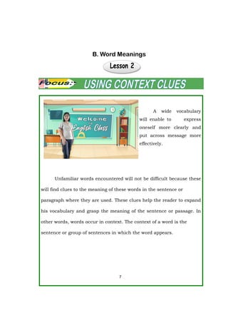 A wide vocabulary
will enable to express
oneself more clearly and
put across message more
effectively.
Unfamiliar words encountered will not be difficult because these
will find clues to the meaning of these words in the sentence or
paragraph where they are used. These clues help the reader to expand
his vocabulary and grasp the meaning of the sentence or passage. In
other words, words occur in context. The context of a word is the
sentence or group of sentences in which the word appears.
B. Word Meanings
7
 