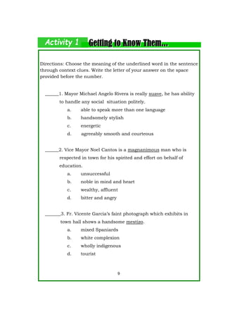 Directions: Choose the meaning of the underlined word in the sentence
through context clues. Write the letter of your answer on the space
provided before the number.
______1. Mayor Michael Angelo Rivera is really suave, he has ability
to handle any social situation politely.
a. able to speak more than one language
b. handsomely stylish
c. energetic
d. agreeably smooth and courteous
______2. Vice Mayor Noel Cantos is a magnanimous man who is
respected in town for his spirited and effort on behalf of
education.
a. unsuccessful
b. noble in mind and heart
c. wealthy, affluent
d. bitter and angry
_______3. Fr. Vicente Garcia’s faint photograph which exhibits in
town hall shows a handsome mestizo.
a. mixed Spaniards
b. white complexion
c. wholly indigenous
d. tourist
9
 