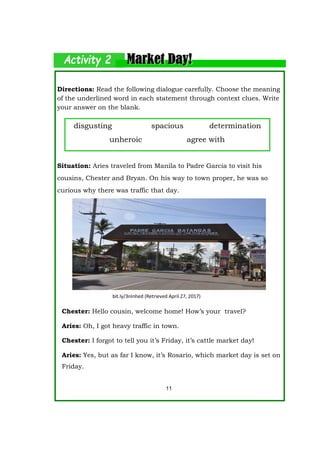 Directions: Read the following dialogue carefully. Choose the meaning
of the underlined word in each statement through context clues. Write
your answer on the blank.
Situation: Aries traveled from Manila to Padre Garcia to visit his
cousins, Chester and Bryan. On his way to town proper, he was so
curious why there was traffic that day.
Chester: Hello cousin, welcome home! How’s your travel?
Aries: Oh, I got heavy traffic in town.
Chester: I forgot to tell you it’s Friday, it’s cattle market day!
Aries: Yes, but as far I know, it’s Rosario, which market day is set on
Friday.
disgusting spacious determination
unheroic agree with
11
bit.ly/3nInhed (Retrieved April 27, 2017)
 