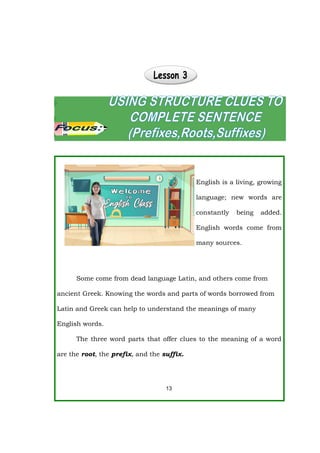 English is a living, growing
language; new words are
constantly being added.
English words come from
many sources.
Some come from dead language Latin, and others come from
ancient Greek. Knowing the words and parts of words borrowed from
Latin and Greek can help to understand the meanings of many
English words.
The three word parts that offer clues to the meaning of a word
are the root, the prefix, and the suffix.
13
 