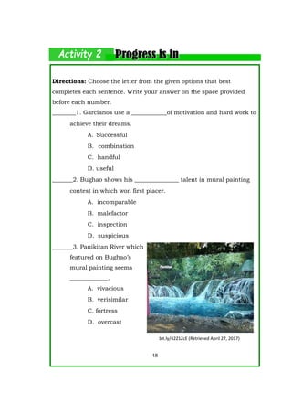 Directions: Choose the letter from the given options that best
completes each sentence. Write your answer on the space provided
before each number.
________1. Garcianos use a ____________of motivation and hard work to
achieve their dreams.
A. Successful
B. combination
C. handful
D. useful
_______2. Bughao shows his _______________ talent in mural painting
contest in which won first placer.
A. incomparable
B. malefactor
C. inspection
D. suspicious
_______3. Panikitan River which
featured on Bughao’s
mural painting seems
_____________.
A. vivacious
B. verisimilar
C. fortress
D. overcast
18
bit.ly/42Z1ZcE (Retrieved April 27, 2017)
 