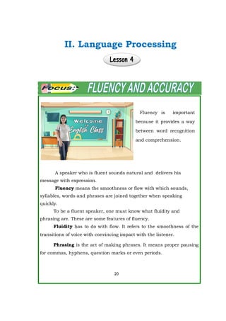 A speaker who is fluent sounds natural and delivers his
message with expression.
Fluency means the smoothness or flow with which sounds,
syllables, words and phrases are joined together when speaking
quickly.
To be a fluent speaker, one must know what fluidity and
phrasing are. These are some features of fluency.
Fluidity has to do with flow. It refers to the smoothness of the
transitions of voice with convincing impact with the listener.
Phrasing is the act of making phrases. It means proper pausing
for commas, hyphens, question marks or even periods.
20
Fluency is important
because it provides a way
between word recognition
and comprehension.
II. Language Processing
 