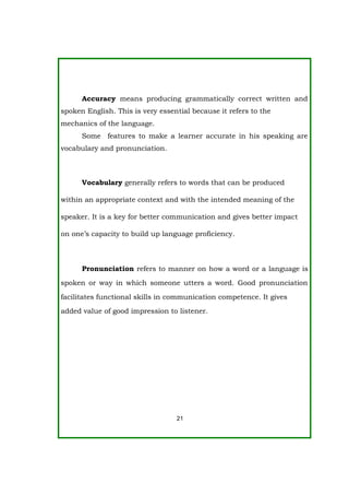 Accuracy means producing grammatically correct written and
spoken English. This is very essential because it refers to the
mechanics of the language.
Some features to make a learner accurate in his speaking are
vocabulary and pronunciation.
Vocabulary generally refers to words that can be produced
within an appropriate context and with the intended meaning of the
speaker. It is a key for better communication and gives better impact
on one’s capacity to build up language proficiency.
Pronunciation refers to manner on how a word or a language is
spoken or way in which someone utters a word. Good pronunciation
facilitates functional skills in communication competence. It gives
added value of good impression to listener.
21
 