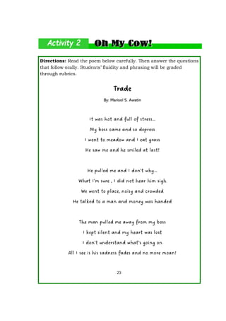 Directions: Read the poem below carefully. Then answer the questions
that follow orally. Students’ fluidity and phrasing will be graded
through rubrics.
Trade
By: Marisol S. Awatin
It was hot and full of stress…
My boss came and so depress
I went to meadow and I eat grass
He saw me and he smiled at last!
He pulled me and I don’t why…
What I’m sure , I did not hear him sigh
We went to place, noisy and crowded
He talked to a man and money was handed
The man pulled me away from my boss
I kept silent and my heart was lost
I don’t understand what’s going on
All I see is his sadness fades and no more moan!
23
 
