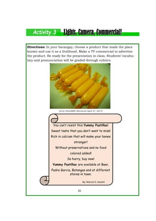 Directions: In your barangay, choose a product that made the place
known and use it as a livelihood. Make a TV commercial to advertise
the product. Be ready for the presentation in class. Students’ vocabu-
lary and pronunciation will be graded through rubrics.
25
You can’t resist this Yummy Pastillas!
Sweet taste that you don’t want to miss!
Rich in calcium that will make your bones
stronger!
Without preservatives and no food
colored added!
So hurry, buy now!
Yummy Pastillas are available at Bawi,
Padre Garcia, Batangas and at different
stores in town.
bit.ly/3GeeS8R ( Retrieved April 27, 2017)
By: Marisol S. Awatin
 