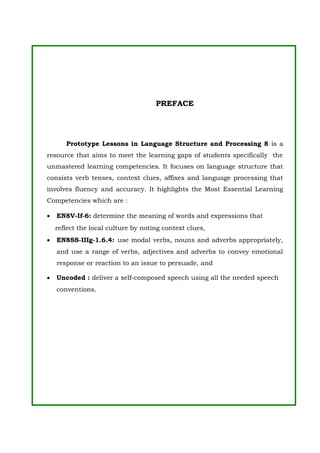 PREFACE
Prototype Lessons in Language Structure and Processing 8 is a
resource that aims to meet the learning gaps of students specifically the
unmastered learning competencies. It focuses on language structure that
consists verb tenses, context clues, affixes and language processing that
involves fluency and accuracy. It highlights the Most Essential Learning
Competencies which are :
• EN8V-If-6: determine the meaning of words and expressions that
reflect the local culture by noting context clues,
• EN8SS-IIIg-1.6.4: use modal verbs, nouns and adverbs appropriately,
and use a range of verbs, adjectives and adverbs to convey emotional
response or reaction to an issue to persuade, and
• Uncoded : deliver a self-composed speech using all the needed speech
conventions.
 