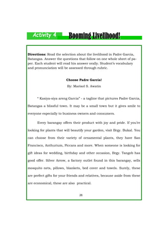 Directions: Read the selection about the livelihood in Padre Garcia,
Batangas. Answer the questions that follow on one whole sheet of pa-
per. Each student will read his answer orally. Student’s vocabulary
and pronunciation will be assessed through rubric.
Choose Padre Garcia!
By: Marisol S. Awatin
“ Kasiya-siya areng Garcia” - a tagline that pictures Padre Garcia,
Batangas a blissful town. It may be a small town but it gives smile to
everyone especially to business owners and consumers.
Every barangay offers their product with joy and pride. If you’re
looking for plants that will beautify your garden, visit Brgy. Bukal. You
can choose from their variety of ornamental plants, they have San
Francisco, Anthurium, Piccara and more. When someone is looking for
gift ideas for wedding, birthday and other occasion, Brgy. Tangob has
good offer. Silver Arrow, a factory outlet found in this barangay, sells
mosquito nets, pillows, blankets, bed cover and towels. Surely, these
are perfect gifts for your friends and relatives, because aside from these
are economical, these are also practical.
26
 
