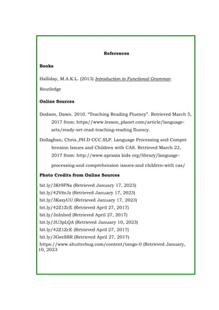 References
Books
Halliday, M.A.K.L. (2013) Introduction to Functional Grammar.
Routledge
Online Sources
Dodson, Dawn. 2010. “Teaching Reading Fluency”. Retrieved March 5,
2017 from: https//www.lesson_planet.com/article/language-
arts/ready-set-read-teaching-reading fluency.
Dollaghan, Chris.,PH.D CCC.SLP. Language Processing and Compre
hension Issues and Children with CAS. Retrieved March 22,
2017 from: http://www.apraxia kids org/library/language-
processing-and comprehension issues-and children-with cas/
Photo Credits from Online Sources
bit.ly/3Kt9FNa (Retrieved January 17, 2023)
bit.ly/42V6rJz (Retrieved January 17, 2023)
bit.ly/3KsxyUU (Retrieved January 17, 2023)
bit.ly/42Z1ZcE (Retrieved April 27, 2017)
bit.ly/3nInhed (Retrieved April 27, 2017)
bit.ly/3U3pLQA (Retrieved January 10, 2023)
bit.ly/42Z1ZcE (Retrieved April 27, 2017)
bit.ly/3GeeS8R (Retrieved April 27, 2017)
https://www.shutterbug.com/content/tango-0 (Retrieved January,
10, 2023
 