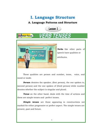 Verbs like other parts of
speech have qualities or
attributes.
These qualities are person and number, tense, voice, and
mood or mode.
Person denotes the speaker, (first person), the one spoken to,
(second person) and the one spoken of (third person) while number
denotes whether the subject is singular and plural.
Tense on the other hand, deals with the time of actions and
these are simple tenses and perfect tenses.
Simple tenses are those appearing in constructions not
marked for either progressive or perfect aspect. The simple tenses are
present, past and future.
1
A. Language Patterns and Structure
I. Language Structure
 