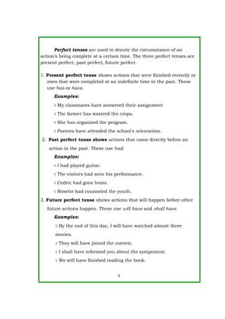 Perfect tenses are used to denote the circumstance of an
action’s being complete at a certain time. The three perfect tenses are
present perfect, past perfect, future perfect.
1. Present perfect tense shows actions that were finished recently or
ones that were completed at an indefinite time in the past. These
use has or have.
Examples:
 My classmates have answered their assignment
 The farmer has watered the crops.
 She has organized the program.
 Parents have attended the school's orientation.
2. Past perfect tense shows actions that came directly before an
action in the past. These use had.
Examples:
 I had played guitar.
 The visitors had seen his performance.
 Cedric had gone home.
 Rosette had counseled the youth.
3. Future perfect tense shows actions that will happen before other
future actions happen. These use will have and shall have.
Examples:
 By the end of this day, I will have watched almost three
movies.
 They will have joined the contest.
 I shall have informed you about the symposium.
 We will have finished reading the book.
3
 