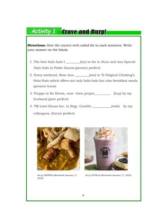 Directions: Give the correct verb called for in each sentence. Write
your answer on the blank.
1. The best halo-halo I _________(try) so far is Jhun and Ana Special
Halo-halo in Padre Garcia.(present perfect)
2. Every weekend, Rose Ann _________(eat) in ‘D Original Chedeng’s
Halo-Halo which offers not only halo-halo but also breakfast meals.
(present tense)
3. Frappe in He Brews, near town proper__________ (buy) by my
husband.(past perfect)
4. TM Lomi House Inc. in Brgy. Castillo ____________(visit) by my
colleagues. (future perfect)
4
bit.ly/3Kt9FNa (Retrieved January 17,
2023)
bit.ly/42V6rJz (Retrieved January 17, 2023)
 