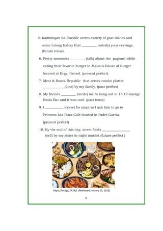 5. Kambingan Sa Ruzville serves variety of goat dishes and
some lutong Bahay that _________ (satisfy) your cravings.
(future tense)
6. Pretty mommies _________ (talk) about the pageant while
eating their favorite burger in Malou’s House of Burger
located at Brgy. Pansol. (present perfect)
7. Meat & Bones Republic that serves combo platter
_____________(dine) by my family. (past perfect)
8. My friends _________ (invite) me to hang out in 16.19 Garage
Resto Bar and it was cool. (past tense)
9. I ___________ (crave) for pizza so I ask him to go to
Princess Lea Pizza Café located in Padre Garcia.
(present perfect)
10. By the end of this day, street foods _________________
(sell) by my sister in night market (future perfect )
5
https://bit.ly/3ZR34jZ (Retrieved January 17, 2023)
 
