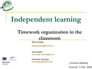 Independent learning
 Timework organization in the
         classroom
       Alzira Gorjão
       alziragorjao@gmail.com


       Ana Coelho
       ana.lorga.coelho@clix.pt

       Fernando Campos
       frcamposri@gmail.com
 