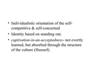 • Individualistic orientation of the self-
  competitive & self-concerned
• Identity based on standing out.
• captivation-in-an-acceptedness- not overtly
  learned, but absorbed through the structure
  of the culture (Husserl).
 