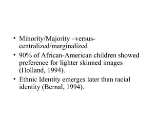 • Minority/Majority –versus-
  centralized/marginalized
• 90% of African-American children showed
  preference for lighter skinned images
  (Holland, 1994).
• Ethnic Identity emerges later than racial
  identity (Bernal, 1994).
 