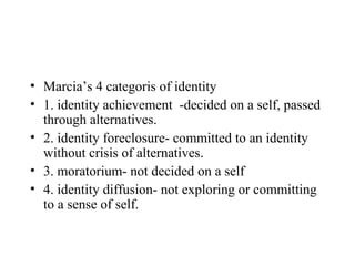 • Marcia’s 4 categoris of identity
• 1. identity achievement -decided on a self, passed
  through alternatives.
• 2. identity foreclosure- committed to an identity
  without crisis of alternatives.
• 3. moratorium- not decided on a self
• 4. identity diffusion- not exploring or committing
  to a sense of self.
 