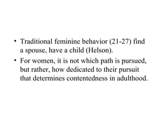 • Traditional feminine behavior (21-27) find
  a spouse, have a child (Helson).
• For women, it is not which path is pursued,
  but rather, how dedicated to their pursuit
  that determines contentedness in adulthood.
 