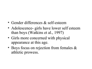 • Gender differences & self-esteem
• Adolescence- girls have lower self esteem
  than boys (Watkins et al., 1997)
• Girls more concerned with physical
  appearance at this age.
• Boys focus on rejection from females &
  athletic prowess.
 