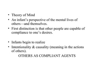 • Theory of Mind
• An infant’s perspective of the mental lives of
  others—and themselves.
• First distinction is that other people are capable of
  compliance to one’s desires.

• Infants begin to realize
• Intentionality & causality (meaning in the actions
  of others).
       OTHERS AS COMPLIANT AGENTS
 