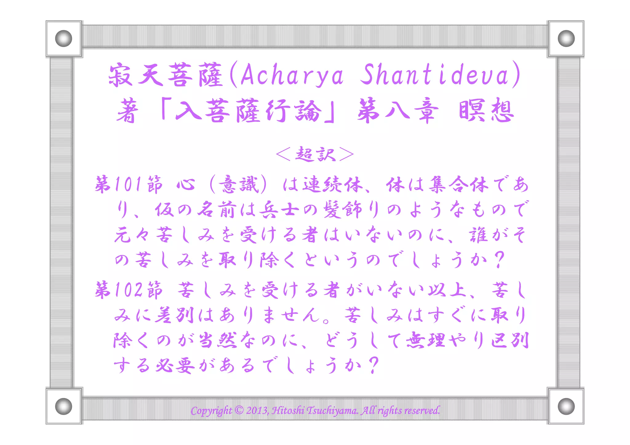 寂天菩薩(Acharya Shantideva)
著「入菩薩行論」第八章 瞑想
＜超訳＞
第101節 心（意識）は連続体、体は集合体であ
り、仮の名前は兵士の髪飾りのようなもので
元々苦しみを受ける者はいないのに、誰がそ
の苦しみを取り除くというのでしょうか？
第102節 苦しみを受ける者がいない以上、苦し
みに差別はありません。苦しみはすぐに取り
除くのが当然なのに、どうして無理やり区別
する必要があるでしょうか？
Copyright © 2013, Hitoshi Tsuchiyama. All rights reserved.Copyright © 2013, Hitoshi Tsuchiyama. All rights reserved.Copyright © 2013, Hitoshi Tsuchiyama. All rights reserved.Copyright © 2013, Hitoshi Tsuchiyama. All rights reserved.
 