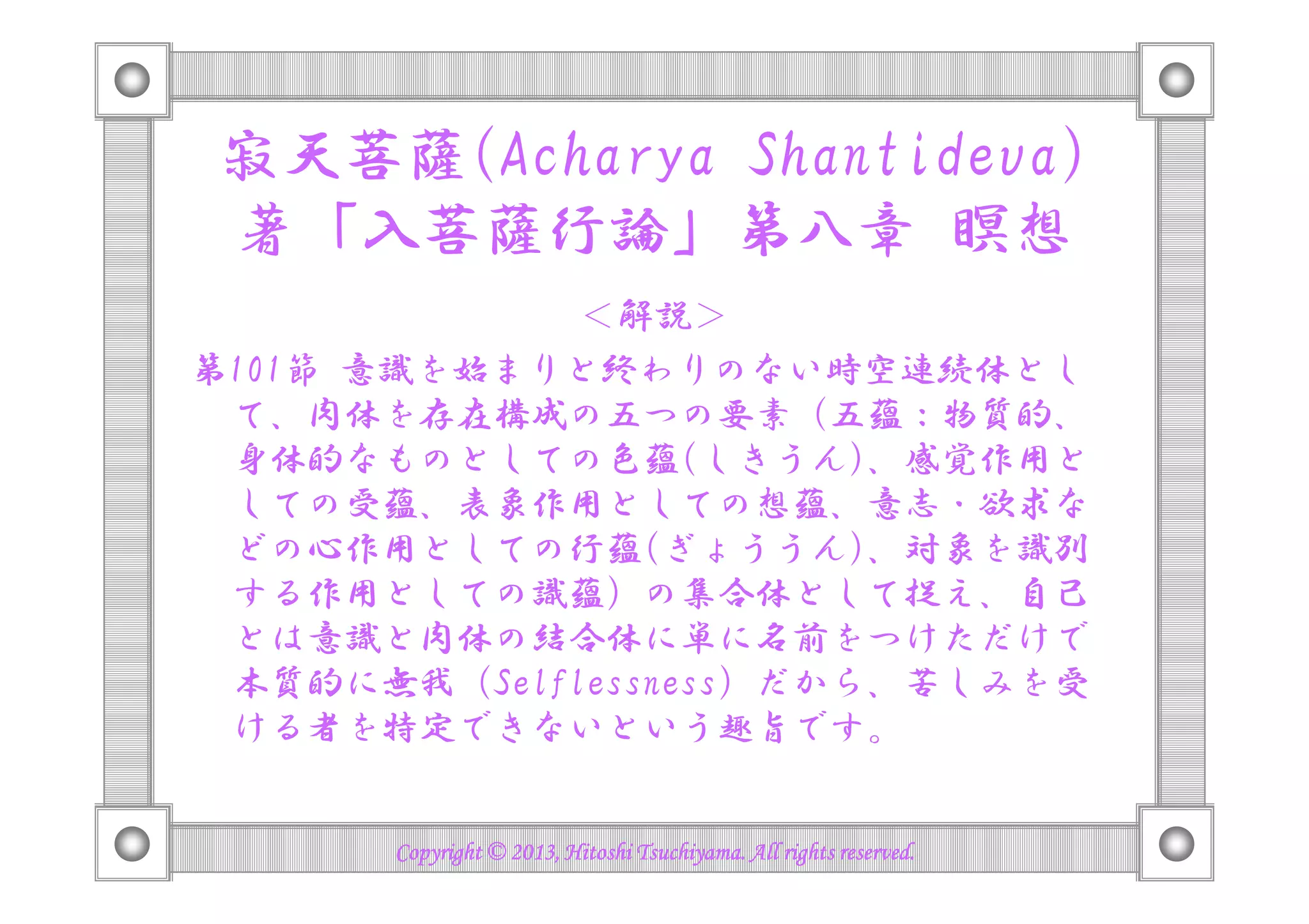 寂天菩薩(Acharya Shantideva)
著「入菩薩行論」第八章 瞑想
＜解説＞
第101節 意識を始まりと終わりのない時空連続体とし
て、肉体を存在構成の五つの要素（五蘊：物質的、
身体的なものとしての色蘊(しきうん)、感覚作用と身体的なものとしての色蘊(しきうん)、感覚作用と
しての受蘊、表象作用としての想蘊、意志・欲求な
どの心作用としての行蘊(ぎょううん)、対象を識別
する作用としての識蘊）の集合体として捉え、自己
とは意識と肉体の結合体に単に名前をつけただけで
本質的に無我 (Selflessness) だから、苦しみを受
ける者を特定できないという趣旨です。
Copyright © 2013, Hitoshi Tsuchiyama. All rights reserved.Copyright © 2013, Hitoshi Tsuchiyama. All rights reserved.Copyright © 2013, Hitoshi Tsuchiyama. All rights reserved.Copyright © 2013, Hitoshi Tsuchiyama. All rights reserved.
 