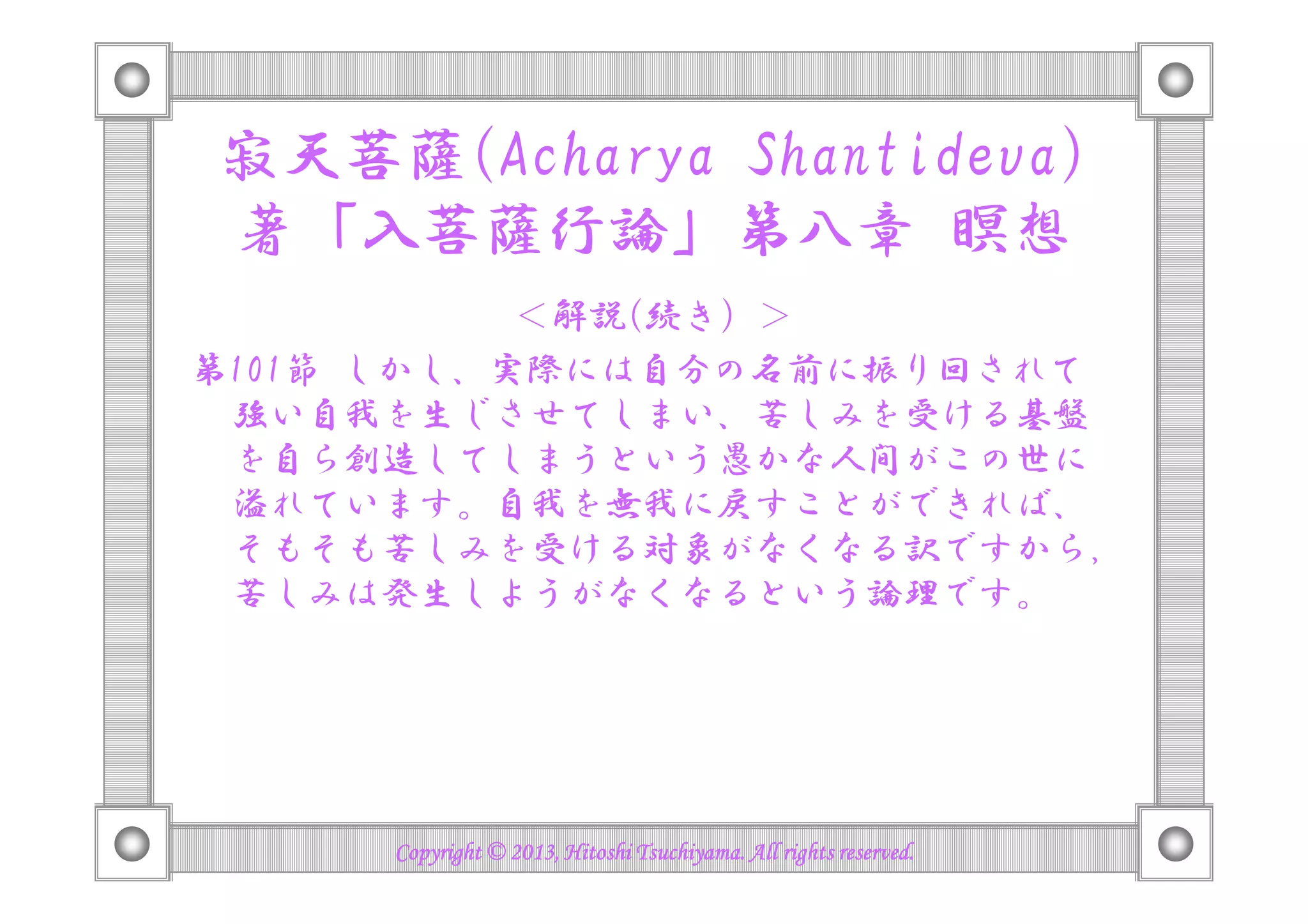 寂天菩薩(Acharya Shantideva)
著「入菩薩行論」第八章 瞑想
＜解説(続き）＞
第101節 しかし、実際には自分の名前に振り回されて
強い自我を生じさせてしまい、苦しみを受ける基盤
を自ら創造してしまうという愚かな人間がこの世にを自ら創造してしまうという愚かな人間がこの世に
溢れています。自我を無我に戻すことができれば、
そもそも苦しみを受ける対象がなくなる訳ですから
苦しみは発生しようがなくなるという論理です。
Copyright © 2013, Hitoshi Tsuchiyama. All rights reserved.Copyright © 2013, Hitoshi Tsuchiyama. All rights reserved.Copyright © 2013, Hitoshi Tsuchiyama. All rights reserved.Copyright © 2013, Hitoshi Tsuchiyama. All rights reserved.
 