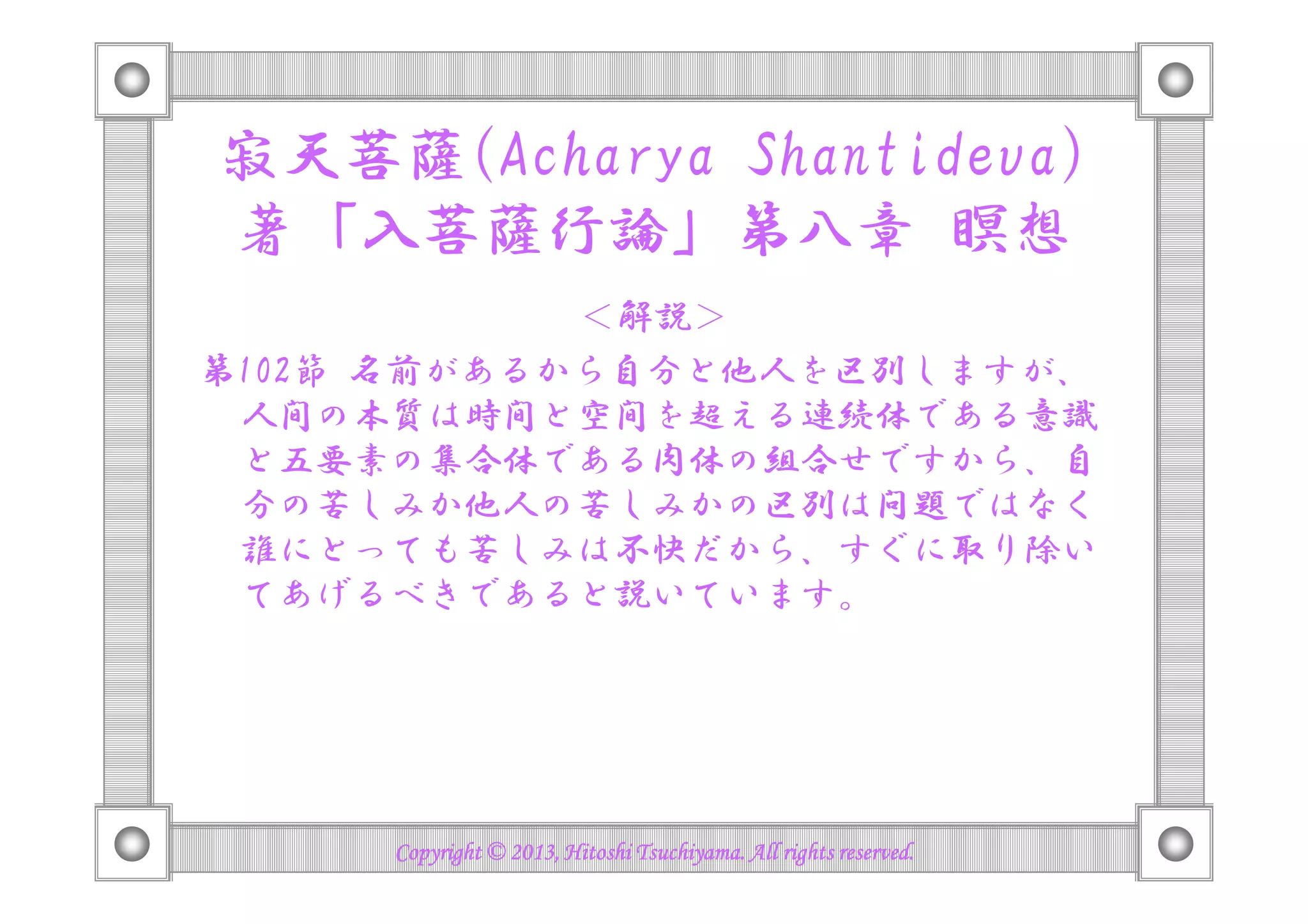 寂天菩薩(Acharya Shantideva)
著「入菩薩行論」第八章 瞑想
＜解説＞
第102節 名前があるから自分と他人を区別しますが、
人間の本質は時間と空間を超える連続体である意識
と五要素の集合体である肉体の組合せですから、自と五要素の集合体である肉体の組合せですから、自
分の苦しみか他人の苦しみかの区別は問題ではなく
誰にとっても苦しみは不快だから、すぐに取り除い
てあげるべきであると説いています。
Copyright © 2013, Hitoshi Tsuchiyama. All rights reserved.Copyright © 2013, Hitoshi Tsuchiyama. All rights reserved.Copyright © 2013, Hitoshi Tsuchiyama. All rights reserved.Copyright © 2013, Hitoshi Tsuchiyama. All rights reserved.
 