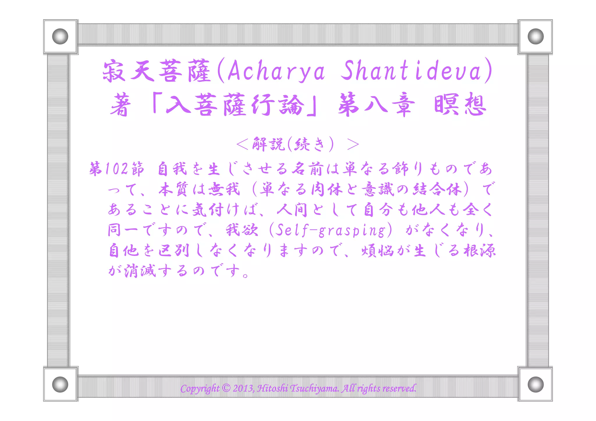 寂天菩薩(Acharya Shantideva)
著「入菩薩行論」第八章 瞑想
＜解説(続き）＞
第102節 自我を生じさせる名前は単なる飾りものであ
って、本質は無我（単なる肉体と意識の結合体）で
あることに気付けば、人間として自分も他人も全くあることに気付けば、人間として自分も他人も全く
同一ですので、我執 (Self-grasping) がなくなり、
自他を区別しなくなりますので、煩悩が生じる根源
が消滅するのです。
Copyright © 2013, Hitoshi Tsuchiyama. All rights reserved.Copyright © 2013, Hitoshi Tsuchiyama. All rights reserved.Copyright © 2013, Hitoshi Tsuchiyama. All rights reserved.Copyright © 2013, Hitoshi Tsuchiyama. All rights reserved.
 