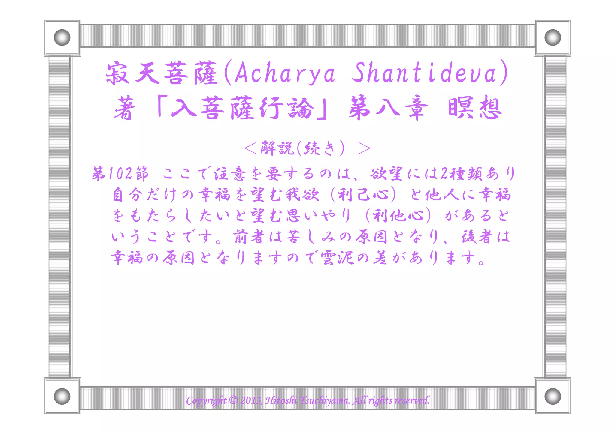 寂天菩薩(Acharya Shantideva)
著「入菩薩行論」第八章 瞑想
＜解説(続き）＞
第102節 ここで注意を要するのは、欲望には2種類あり
自分だけの幸福を望む我欲（利己心）と他人に幸福
をもたらしたいと望む思いやり（利他心）があるとをもたらしたいと望む思いやり（利他心）があると
いうことです。前者は苦しみの原因となり、後者は
幸福の原因となりますので雲泥の差があります。
Copyright © 2013, Hitoshi Tsuchiyama. All rights reserved.Copyright © 2013, Hitoshi Tsuchiyama. All rights reserved.Copyright © 2013, Hitoshi Tsuchiyama. All rights reserved.Copyright © 2013, Hitoshi Tsuchiyama. All rights reserved.
 