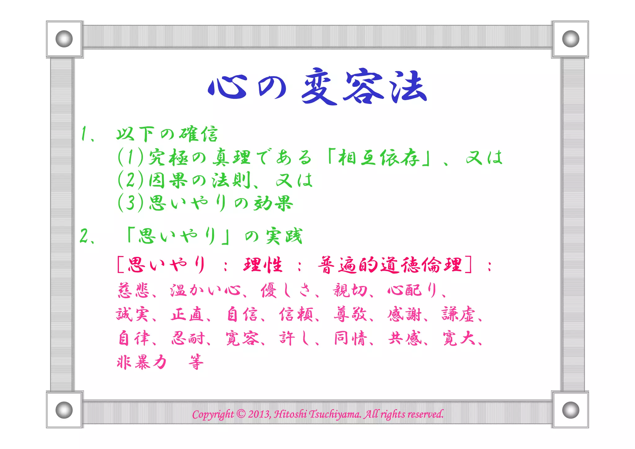 心の変容法
1. 以下の確信
(1)究極の真理である「相互依存」、又は
(2)因果の法則、又は
(3)思いやりの効果
2. 「思いやり」の実践
[思いやり : 理性 : 普遍的道徳倫理] :
慈悲、温かい心、優しさ、親切、心配り、
誠実、正直、自信、信頼、尊敬、感謝、謙虚、
自律、忍耐、寛容、許し、同情、共感、寛大、
非暴力 等
Copyright © 2013, Hitoshi Tsuchiyama. All rights reserved.Copyright © 2013, Hitoshi Tsuchiyama. All rights reserved.Copyright © 2013, Hitoshi Tsuchiyama. All rights reserved.Copyright © 2013, Hitoshi Tsuchiyama. All rights reserved.
 