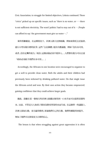 Civic Association, to struggle for limited objectives, Lekota continued. These
“civics” picked up on specific issues, such as “there is no water, or……there
is not sufficient electricity. The word ‘politics’ had to stay out of it …..People
can afford to say ‘the government must give us water…..’”
萊科塔繼續說，在這種情況下，非洲人創立民間組織，例如索偉托公民協會，
進行小型有限目標的抗爭。這些「公民團體」提出具體議題，例如「沒有水可用，
或者...沒有足 的電力。「政治」夠 這個詞彙必須不要涉入... ..人們都有能力可以去說
「政府必須給予我們有水可用...。」
Accordingly, the Africans in one location were encouraged to organize to
get a well to provide clean water. Both the adults and their children had
previously been sickened by drinking polluted water. On that single issue
the Africans acted and won. By their own action they became empowered,
gaining confidence that they could achieve larger goals.
據此，鼓勵在某一個地方的非洲人組織以便得到一口水井而可以提供清潔的
水。以前，不管是大人和孩子都因為飲用 染的水而生病。污 在這個單一的議題上，
非洲人採取行動，並且贏得勝利。經過他們自己的行動，他們的權能得到提升，
增加了他們可以實現更大目標的信心。
The lesson is that when struggling against great oppression it is often
101
 