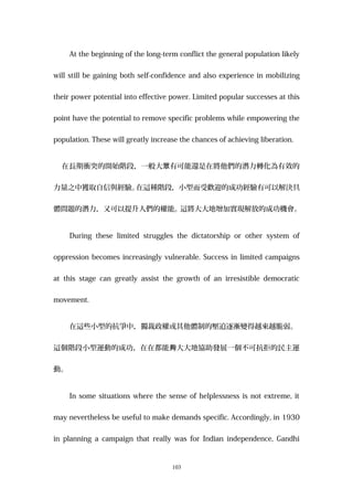 At the beginning of the long-term conflict the general population likely
will still be gaining both self-confidence and also experience in mobilizing
their power potential into effective power. Limited popular successes at this
point have the potential to remove specific problems while empowering the
population. These will greatly increase the chances of achieving liberation.
在長期衝突的開始階段，一般大 有可能還是在將他們的潛力轉化為有效的眾
力量之中獲取自信與經驗。在這種階段，小型而受歡迎的成功經驗有可以解決具
體問題的潛力，又可以提升人們的權能。這將大大地增加實現解放的成功機會。
During these limited struggles the dictatorship or other system of
oppression becomes increasingly vulnerable. Success in limited campaigns
at this stage can greatly assist the growth of an irresistible democratic
movement.
在這些小型的抗爭中，獨裁政權或其他體制的壓迫逐漸變得越來越脆弱。
這個階段小型運動的成功，在在都能 大大地協助發展一個不可抗拒的民主運夠
動。
In some situations where the sense of helplessness is not extreme, it
may nevertheless be useful to make demands specific. Accordingly, in 1930
in planning a campaign that really was for Indian independence, Gandhi
103
 