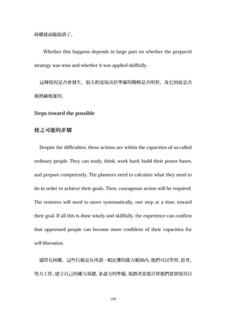 政權就面臨崩潰了。
Whether this happens depends in large part on whether the prepared
strategy was wise and whether it was applied skillfully.
這種情況是否會發生，很大程度取決於準備的戰略是否明智，及它到底是否
被熟練地運用。
Steps toward the possible
使之可能的 驟步
Despite the difficulties, these actions are within the capacities of so-called
ordinary people. They can study, think, work hard, build their power bases,
and prepare competently. The planners need to calculate what they need to
do in order to achieve their goals. Then, courageous action will be required.
The resisters will need to move systematically, one step at a time, toward
their goal. If all this is done wisely and skillfully, the experience can confirm
that oppressed people can become more confident of their capacities for
self-liberation.
儘管有困難，這些行動是在所謂一般民 的能力範圍內。眾 他們可以學習、思考、
努力工作、建立自己的權力基礎、並盡力的準備。規劃者需要計算他們要實現其目
109
 