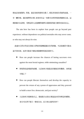 標而必需要做的。然後，就必須要勇敢的行動了。抵抗者需要有系統的前進，一
步一 印地，邁向他們的目標。腳 如果所有這一切都可以明智地和熟練地完成，這
種經驗可以證實，受壓迫的人民能 對他們自我解放的能力變得更加有信心。夠
The aim here has been to explore how people can go beyond past
experience, without dependence on political messiahs who may never come,
or who may not always be wise.
此處本文的目的是在探索人們如何能 超越以往的經驗，不必依賴於可能永夠
遠不會出現、或者可能並不總是那麼聰明的政治救世主。
 How can people increase the chances of lasting successes even
against the most brutal regimes, while minimizing casualties?
 即使對抗最殘暴的政權，人民如何才能提高持續成功的機會，同時減
少傷亡？
 How can people liberate themselves and develop the capacity to
prevent the return of any system of oppression and they proceed
to build a more free, democratic, and just society?
 人民如何才能解放自己，發展能力以防止倒退返回任何壓迫的體制，
並且可以著手建立一個更自由、民主和公義的社會？
110
 