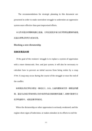 The recommendations for strategic planning in this document are
presented in order to make nonviolent struggle to undermine an oppressive
system more effective than past improvised efforts.
本文件所提出的戰略規劃之建議，目的是要使非暴力抗爭對壓迫體制的破壞，
比過去即興式的努力更加有效。
Blocking a new dictatorship
阻斷新獨裁政權
If the goal of the resisters’ struggle is to replace a system of oppression
with a more democratic, free, and just system, it will also be necessary to
calculate how to prevent an initial success from being stolen by a coup
d’état. A coup may occur during the course of the struggle or near the end of
the conflict.
如果抵抗者抗爭的目標是一個更民主、自由、公義的體制來代替一個壓迫的體
制，還是有必要計算如何防止初步取得的成功被政變所盜竊了。政變可能發生在
抗爭的過程中，或接近衝突的結尾。
When the dictatorship or other oppression is seriously weakened, and the
regime show signs of indecision, or makes mistakes in its efforts to end the
111
 