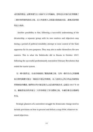 或其他的壓迫。這種事發生在 1988 年 9 月的緬甸，當時是在非暴力抗爭推翻了
三個軍事控制的政府之後，民主的領導人之間還未能彼此同意，誰應該領導新
的民主政府。
Another possibility is that, following a successful undermining of the
dictatorship, a separate group with its own motives and objectives may
during a period of political instability attempt to seize control of the State
apparatus for its own purposes. They may aim to make themselves the new
masters. This is what the Bolsheviks did in Russia in October 1917,
following the successful predominantly nonviolent February Revolution that
ended the tsarist system.
另一種可能性是，在成功地破壞了獨裁政權之後，另外一個具有自己的動機
和目標的團體可能在一個政治不穩定的期間，為了達到自己的目的而企圖奪取
控制國家的機器。他們的目的可能是使自己成為新的統治者。這就是 1917 年 10
月，繼顯著成功的非暴力二月革命終結了沙皇體制之後，布爾什維克在俄國的
作為。
Strategic planners of a nonviolent struggle for democratic change need to
include provisions on how to prevent and defeat a coup d’état, whatever its
stated objectives.
113
 
