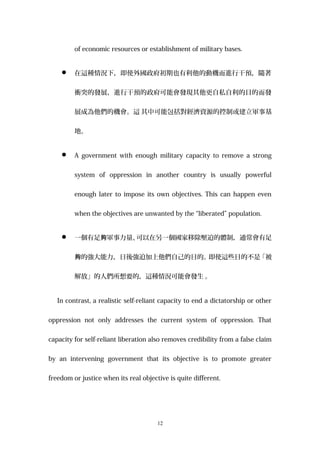 of economic resources or establishment of military bases.
 在這種情況下，即使外國政府初期也有利他的動機而進行干預，隨著
衝突的發展，進行干預的政府可能會發現其他更自私自利的目的而發
展成為他們的機會。這 其中可能包括對經濟資源的控制或建立軍事基
地。
 A government with enough military capacity to remove a strong
system of oppression in another country is usually powerful
enough later to impose its own objectives. This can happen even
when the objectives are unwanted by the “liberated” population.
 一個有足 軍事力量夠 、可以在另一個國家移除壓迫的體制，通常會有足
的強大能力，日後強迫加上他們自己的目的。即使這些目的不是「被夠
解放」的人們所想要的，這種情況可能會發生 。
In contrast, a realistic self-reliant capacity to end a dictatorship or other
oppression not only addresses the current system of oppression. That
capacity for self-reliant liberation also removes credibility from a false claim
by an intervening government that its objective is to promote greater
freedom or justice when its real objective is quite different.
12
 