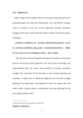 對著一個艱難的任務。
Major change will not happen solely by asserting a long-term goal and by
protesting against the status quo. Responsible, wise, and effective strategic
action is required. In the face of felt oppression strategic nonviolent
struggle can become a viable alternative both to violence and also to passive
submission.
主要的變化不會單獨因為主張一項長期的目標和對現狀的抗議而發生。負責任
的、明智的和有效的戰略性行動是必須的。在面對感受到壓迫的情形下，戰略性
的非暴力抗爭可以在暴力與被動屈服之間成為一個可行的選擇。
This document and the designated readings are intended to assist those
persons and groups facing oppression who seek greater knowledge and
understanding about the nature and potential of strategic nonviolent
struggle. The contention of this document is that strategic planning can
contribute in major ways to making the application of nonviolent struggle
planning. Very importantly, contemplation of what may happen after this
initial conflict requires advance consideration and some planning for the
post-conflict political order.
6
6
See the later discussion on the dangers of a cop d’état.
參閱後述之政變的威脅。
17
 