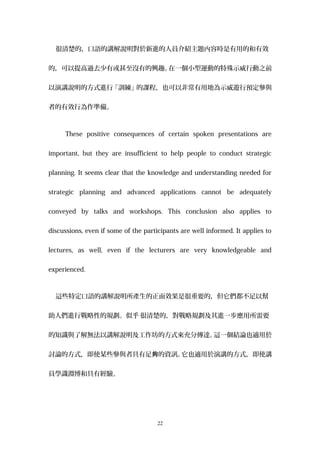 很清楚的，口語的講解說明對於新進的人員介紹主題內容時是有用的和有效
的，可以提高過去少有或甚至沒有的興趣。在一個小型運動的特殊示威行動之前
以演講說明的方式進行「訓練」的課程，也可以非常有用地為示威遊行預定參與
者的有效行為作準備。
These positive consequences of certain spoken presentations are
important, but they are insufficient to help people to conduct strategic
planning. It seems clear that the knowledge and understanding needed for
strategic planning and advanced applications cannot be adequately
conveyed by talks and workshops. This conclusion also applies to
discussions, even if some of the participants are well informed. It applies to
lectures, as well, even if the lecturers are very knowledgeable and
experienced.
這些特定口語的講解說明所產生的正面效果是很重要的，但它們都不足以幫
助人們進行戰略性的規劃。似乎 很清楚的，對戰略規劃及其進一步應用所需要
的知識與了解無法以講解說明及工作坊的方式來充分傳達。這一個結論也適用於
討論的方式，即使某些參與者具有足 的資訊。夠 它也適用於演講的方式，即使講
員學識淵博和具有經驗。
22
 