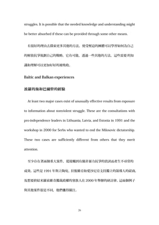 struggles. It is possible that the needed knowledge and understanding might
be better absorbed if these can be provided through some other means.
有很好的理由去探索更多其他的方法，使受壓迫的團體可以學習如何為自己
的解放抗爭規劃自己的戰略。它有可能，透過一些其他的方法，這些需要 的知
識和理解可以更加好好的被吸收。
Baltic and Balkan experiences
波羅的海和巴爾幹的經驗
At least two major cases exist of unusually effective results from exposure
to information about nonviolent struggle. These are the consultations with
pro-independence leaders in Lithuania, Latvia, and Estonia in 1991 and the
workshop in 2000 for Serbs who wanted to end the Milosovic dictatorship.
These two cases are sufficiently different from others that they merit
attention.
至少存在著兩個重大案件，從接觸到有關非暴力抗爭的資訊而產生不尋常的
成效。這些是 1991 年與立陶宛、拉脫維亞和愛沙尼亞支持獨立的領導人的磋商，
及想要終結米羅索維奇獨裁政權的塞族人在 2000 年舉辦的研討會。這兩個例子
與其他案件很是不同，他們 得關注。值
26
 