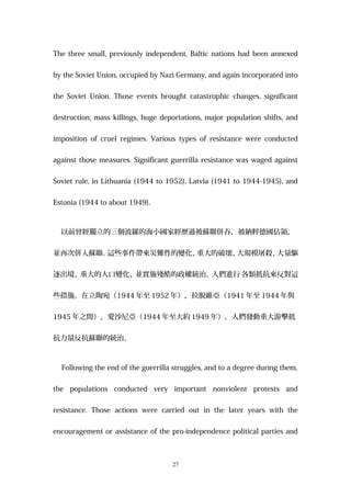 The three small, previously independent, Baltic nations had been annexed
by the Soviet Union, occupied by Nazi Germany, and again incorporated into
the Soviet Union. Those events brought catastrophic changes, significant
destruction, mass killings, huge deportations, major population shifts, and
imposition of cruel regimes. Various types of resistance were conducted
against those measures. Significant guerrilla resistance was waged against
Soviet rule, in Lithuania (1944 to 1952), Latvia (1941 to 1944-1945), and
Estonia (1944 to about 1949).
以前曾經獨立的三個波羅的海小國家經歷過被蘇聯併吞，被納粹德國佔領，
並再次併入蘇聯。這些事件帶來災難性的變化、重大的破壞、大規模屠殺、大量驅
逐出境、重大的人口變化、並實施殘酷的政權統治。人們進行 各類抵抗來反對這
些措施。在立陶宛（1944 年至 1952 年），拉脫維亞（1941 年至 1944 年與
1945 年之間），愛沙尼亞（1944 年至大約 1949 年），人們發動重大游擊抵
抗力量反抗蘇聯的統治。
Following the end of the guerrilla struggles, and to a degree during them,
the populations conducted very important nonviolent protests and
resistance. Those actions were carried out in the later years with the
encouragement or assistance of the pro-independence political parties and
27
 