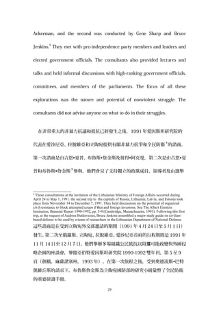 Ackerman, and the second was conducted by Gene Sharp and Bruce
Jenkins.
9
They met with pro-independence party members and leaders and
elected government officials. The consultants also provided lectures and
talks and held informal discussions with high-ranking government officials,
committees, and members of the parliaments. The focus of all these
explorations was the nature and potential of nonviolent struggle. The
consultants did not advise anyone on what to do in their struggles.
在非常重大的非暴力抗議和抵抗已經發生之後，1991 年愛因斯坦研究院的
代表在愛沙尼亞、拉脫維亞和立陶宛提供有關非暴力抗爭和全民防衛
8
的諮商。
第一次諮商是由吉恩•夏普、布魯斯•詹金斯及彼得•阿克曼，第二次是由吉恩•夏
普和布魯斯•詹金斯
9
參與，他們會見了支持獨立的政黨成員、領導者及由選舉
9
These consultations at the invitation of the Lithuanian Ministry of Foreign Affairs occurred during
April 24 to May 1, 1991. the second trip to the capitals of Russia, Lithuania, Latvia, and Estonia took
place from November 14 to December 7, 1991. They held discussions on the potential of organized
civil resistance to block attempted coups d’état and foreign invasions. See The Albert Einstein
Institution, Biennial Report 1990-1992, pp. 5-9 (Cambridge, Massachusetts, 1993). Following this first
trip, at the request of Audrius Butkevicius, Bruce Jenkins assembled a major study guide on civilian-
based defense to be used by a team of researchers in the Lithuanian Department of National Defense.
這些諮商是在受到立陶宛外交部邀請的期間（1991 年 4 月 24 日至 5 月 1 日）
發生。第二次至俄羅斯、立陶宛、拉脫維亞、愛沙尼亞首府的行程期間是 1991 年
11 月 14 日至 12 月 7 日。他們舉辦多場組織公民抵抗以阻 可能政變與外國侵擋
略企圖的座談會，參閱亞伯特愛因斯坦研究院 1990-1992 雙年刊，第 5 至 9
頁（劍橋，麻薩諸塞州，1993 年）。在第一次旅程之後，受到奧德流斯•巴特
凱維丘斯的請求下，布魯斯詹金斯為立陶宛國防部的研究小組彙整了全民防衛
的重要研讀手冊。
29
 