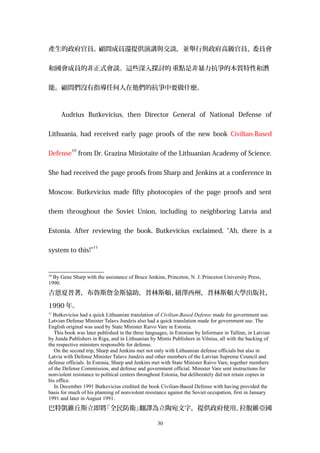產生的政府官員。顧問成員還提供演講與交談，並舉行與政府高級官員、委員會
和國會成員的非正式會談。這些深入探討的 重點是非暴力抗爭的本質特性和潛
能。顧問們沒有指導任何人在他們的抗爭中要做什麼。
Audrius Butkevicius, then Director General of National Defense of
Lithuania, had received early page proofs of the new book Civilian-Based
Defense
10
from Dr. Grazina Miniotaite of the Lithuanian Academy of Science.
She had received the page proofs from Sharp and Jenkins at a conference in
Moscow. Butkevicius made fifty photocopies of the page proofs and sent
them throughout the Soviet Union, including to neighboring Latvia and
Estonia. After reviewing the book, Butkevicius exclaimed, “Ah, there is a
system to this!”
11
10
By Gene Sharp with the assistance of Bruce Jenkins, Princeton, N. J. Princeton University Press,
1990.
吉恩夏普著，布魯斯詹金斯協助，普林斯頓、紐澤西州，普林斯頓大學出版社，
1990 年。
11
Butkevicius had a quick Lithuanian translation of Civilian-Based Defense made for government use.
Latvian Defense Minister Talavs Jundzis also had a quick translation made for government use. The
English original was used by State Minister Raivo Vare in Estonia.
This book was later published in the three languages, in Estonian by Informare in Tallinn, in Latvian
by Junda Publishers in Riga, and in Lithuanian by Mintis Publishers in Vilnius, all with the backing of
the respective ministers responsible for defense.
On the second trip, Sharp and Jenkins met not only with Lithuanian defense officials but also in
Latvia with Defense Minister Talavs Jundzis and other members of the Latvian Supreme Council and
defense officials. In Estonia, Sharp and Jenkins met with State Minister Raivo Vare, together members
of the Defense Commission, and defense and government official. Minister Vare sent instructions for
nonviolent resistance to political centers throughout Estonia, but deliberately did not retain copies in
his office.
In December 1991 Butkevicius credited the book Civilian-Based Defense with having provided the
basis for much of his planning of nonviolent resistance against the Soviet occupation, first in January
1991 and later in August 1991.
巴特凱維丘斯立即將「全民防衛」翻譯為立陶宛文字，提供政府使用。拉脫維亞國
30
 