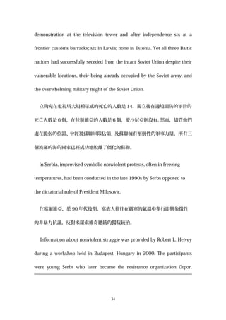 demonstration at the television tower and after independence six at a
frontier customs barracks; six in Latvia; none in Estonia. Yet all three Baltic
nations had successfully seceded from the intact Soviet Union despite their
vulnerable locations, their being already occupied by the Soviet army, and
the overwhelming military might of the Soviet Union.
立陶宛在電視塔大規模示威的死亡的人數是 14，獨立後在邊境關防的軍營的
死亡人數是 6 個，在拉脫維亞的人數是 6 個，愛沙尼亞則沒有。然而，儘管他們
處在脆弱的位置、曾經被蘇聯軍隊佔領、及蘇聯擁有壓倒性的軍事力量，所有三
個波羅的海的國家已經成功地脫離了僵化的蘇聯。
In Serbia, improvised symbolic nonviolent protests, often in freezing
temperatures, had been conducted in the late 1990s by Serbs opposed to
the dictatorial rule of President Milosovic.
在塞爾維亞，於 90 年代後期，塞族人往往在嚴寒的氣溫中舉行即興象徵性
的非暴力抗議，反對米羅索維奇總統的獨裁統治。
Information about nonviolent struggle was provided by Robert L. Helvey
during a workshop held in Budapest, Hungary in 2000. The participants
were young Serbs who later became the resistance organization Otpor.
34
 