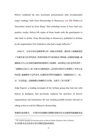 Helvey combined his own systematic presentations with recommended
major readings, both From Dictatorship to Democracy and The Politics of
Nonviolent Action by Gene Sharp. This workshop seems to have had very
positive results. Helvey left copies of those books with the participants to
take back to Serbia. From Dictatorship to Democracy, published in Serbian
by the organization Civic Initiatives, also had a major influence.
13
2000 年，在匈牙利布達佩斯舉行的一個研討會期間，羅伯特 L 赫爾維提供
了有關非暴力抗爭的資訊。與會的塞族青年後來組成「歐特破」這個抵抗組織。赫
爾維結合自己有系統的講解搭配推薦的主要讀物，兩者都是吉恩•夏普的著作：
「從獨裁走向民主」和「非暴力行動的政治」。這次研討會似乎已經獲得了非常正面
的成果。赫爾維留下這些書本、好讓與會者帶回塞爾維亞。「從獨裁到民主」一書，
由「公民倡議」這個組織以塞爾維亞文出版，也產生了重大影響
13
。
Srdja Popovic, a leading strategist of the Serbian group that had met with
Helvey in Budapest, had previously explored the practices of diverse
organizations and institutions. He was seeking possible lessons relevant to
taking action to end the Milosovic dictatorship.
斯爾賈•波波維奇，一位傑出的塞爾維亞團體的策略者在布達佩斯與赫爾維會面，
13
The English language text had been given to them by Marek Zelaskiewz from California.
英文的版本是由馬蕾克奇拉基維茲從加州提供。
35
 