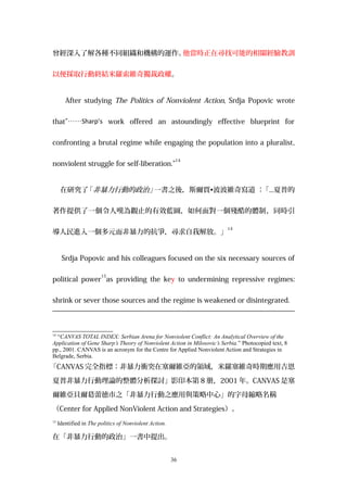 曾經深入了解各種不同組織和機構的運作。他當時正在尋找可能的相關經驗教訓
以便採取行動終結米羅索維奇獨裁政權。
After studying The Politics of Nonviolent Action, Srdja Popovic wrote
that”……Sharp’s work offered an astoundingly effective blueprint for
confronting a brutal regime while engaging the population into a pluralist,
nonviolent struggle for self-liberation.”
14
在研究了「非暴力行動的政治」一書之後，斯爾賈•波波維奇寫道 ：「...夏普的
著作提供了一個令人嘆為觀止的有效藍圖，如何面對一個殘酷的體制，同時引
導人民進入一個多元而非暴力的抗爭，尋求自我解放。」
14
Srdja Popovic and his colleagues focused on the six necessary sources of
political power
15
as providing the key to undermining repressive regimes:
shrink or sever those sources and the regime is weakened or disintegrated.
14
“CANVAS TOTAL INDEX: Serbian Arena for Nonviolent Conflict: An Analytical Overview of the
Application of Gene Sharp’s Theory of Nonviolent Action in Milosovic’s Serbia.” Photocopied text, 8
pp., 2001. CANVAS is an acronym for the Centre for Applied Nonviolent Action and Strategies in
Belgrade, Serbia.
「CANVAS 完全指標：非暴力衝突在塞爾維亞的領域，米羅塞維奇時期應用吉恩
夏普非暴力行動理論的整體分析探討」影印本第 8 册，2001 年。CANVAS 是塞
爾維亞貝爾葛蕾徳市之「非暴力行動之應用與策略中心」的字母縮略名稱
（Center for Applied NonViolent Action and Strategies）。
15
Identified in The politics of Nonviolent Action.
在「非暴力行動的政治」一書中提出。
36
 