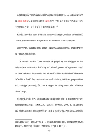 在幾個國家為了經濟及政治之目的而進行不同的總罷工，在在都有計劃和準
備。遠遠 追溯至早年美國殖民地從 1765 年至 1775 年對英國統治的非暴力抗爭
不僅是戰術性的，而且甚至是長期的戰略規劃。
16
Rarely, there has been a brilliant intuitive strategist, such as Mohandas K.
Gandhi, who outlined strategies to be implemented in tactical steps.
非常罕見地，有像默汗德斯 K 甘地一樣睿智而直覺的策略家，他會重點指出
每一個策略的戰術步驟。
In Poland in the 1980s masses of people in the struggles of the
independent trade union Solidarity and related groups, with guidance based
on their historical experience, and with difficulties, achieved self-liberation.
In Serbia in 2000 there were advance calculations, activities, preparations,
and strategic planning for the struggle to bring down the Milosovic
dictatorship.
在 20 世紀的 80 年代，波蘭民 在獨立組織「團結工會」和相關團體的抗爭中眾
根據他們的歷史經驗、在困難之下，完成了自我的解放。2000 年，在塞爾維亞
為了推翻米羅索維奇獨裁統治的抗爭，都作了事前的計算、活動、籌備、及戰略規
與美國獨立抗爭，1765-1775 年」，栢爾德市科羅拉多州，琳恩賴恩樂出版社，
1986 年。特別注意「附錄 F，大陸協會，1774 年 10 月」。
40
 