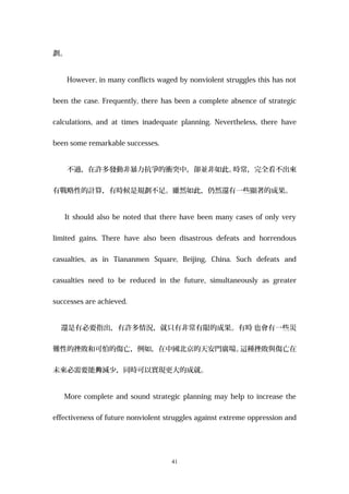 劃。
However, in many conflicts waged by nonviolent struggles this has not
been the case. Frequently, there has been a complete absence of strategic
calculations, and at times inadequate planning. Nevertheless, there have
been some remarkable successes.
不過，在許多發動非暴力抗爭的衝突中，卻並非如此。時常，完全看不出來
有戰略性的計算，有時候是規劃不足。雖然如此，仍然還有一些顯著的成果。
It should also be noted that there have been many cases of only very
limited gains. There have also been disastrous defeats and horrendous
casualties, as in Tiananmen Square, Beijing, China. Such defeats and
casualties need to be reduced in the future, simultaneously as greater
successes are achieved.
還是有必要指出，有許多情況，就只有非常有限的成果。有時 也會有一些災
難性的挫敗和可怕的傷亡，例如，在中國北京的天安門廣場。這種挫敗與傷亡在
未來必需要能 減少，同時可以實現更大的成就。夠
More complete and sound strategic planning may help to increase the
effectiveness of future nonviolent struggles against extreme oppression and
41
 