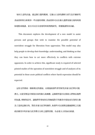 如同上述的討論，就這個主題的範圍，它顯示口語的講解只產生比仔細研究
書面資料與分析稍多一些有限的理解。書面資料可以在個人選擇某個方便的時間
和地點來閱讀，並且可以在有需要的時候慢慢研究、重覆閱讀與再回顧。
This document explores the development of a new model to assist
persons and groups that wish to examine the possible potential of
nonviolent struggle for liberation from oppression. This model may also
help people to develop their knowledge, understanding, and thinking so that
they can learn how to act more effectively in conflicts with extreme
opponents. In order to achieve this, significant study is required of selected
printed studies of the operation of nonviolent struggle and of analyses of its
potential in those acute political conflicts where harsh repression should be
expected.
這份文件探索一個新模式的發展，以便協助那些希望研究非暴力抗爭的可能
潛力、以從受壓迫中解放出來的個人和團體。這個模型還可以幫助人們增長他們
的知識、理解與思考，讓他們學會如何在與極端對手的衝突中採取更有效的行動
為了達到這個目的，對於非暴力抗爭的操作、和那些可以預期是嚴厲鎮壓之尖銳
政治衝突中的非暴力抗爭潛力分析之選擇書籍，有必要大大的加以研讀。
43
 